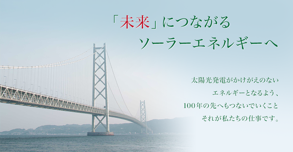 「未来」につながるソーラーエネルギーへ 太陽光発電がかけがえのないエネルギーとなるよう、100年の先へもつないでいくこと それが私たちの仕事です。